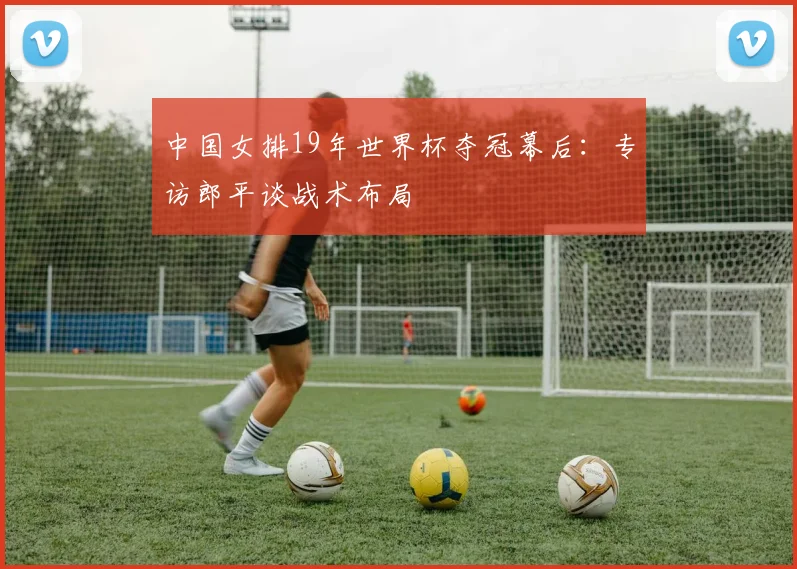中国女排19年世界杯夺冠幕后：专访郎平谈战术布局