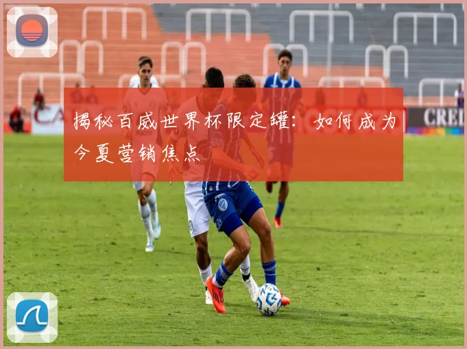 揭秘百威世界杯限定罐：如何成为今夏营销焦点