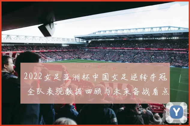 2022女足亚洲杯中国女足逆转夺冠 全队表现数据回顾与未来备战看点