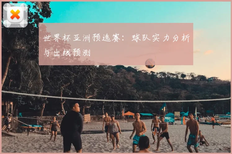 世界杯亚洲预选赛：球队实力分析与出线预测