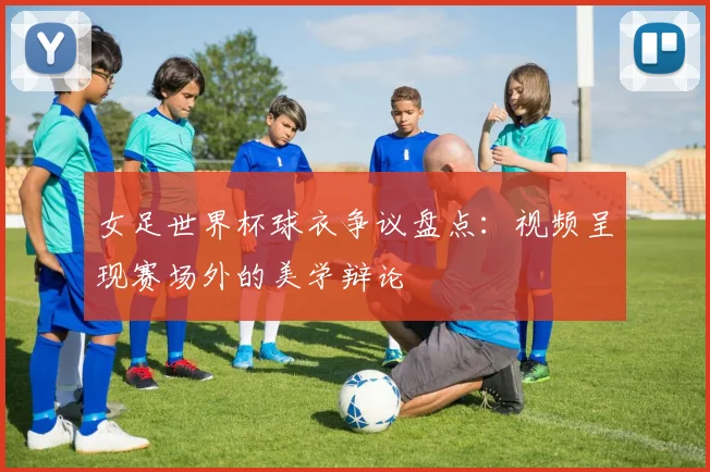 女足世界杯球衣争议盘点：视频呈现赛场外的美学辩论