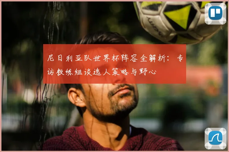 尼日利亚队世界杯阵容全解析:专访教练组谈选人策略与野心