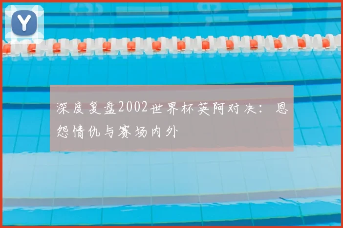 深度复盘2002世界杯英阿对决：恩怨情仇与赛场内外