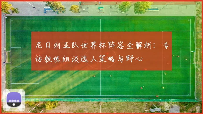 尼日利亚队世界杯阵容全解析:专访教练组谈选人策略与野心