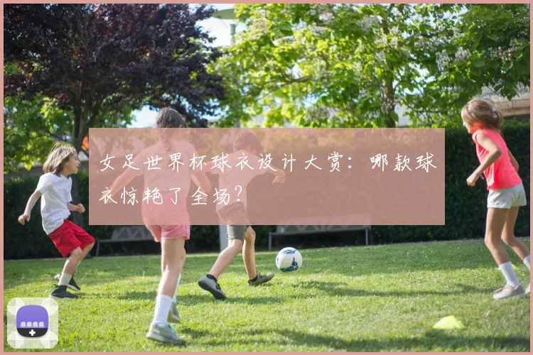 女足世界杯球衣设计大赏：哪款球衣惊艳了全场？
