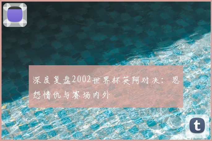 深度复盘2002世界杯英阿对决：恩怨情仇与赛场内外