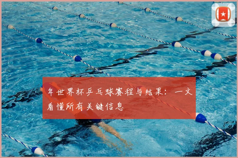 年世界杯乒乓球赛程与结果：一文看懂所有关键信息