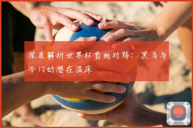深度解析世界杯首轮对阵:黑马与冷门的潜在温床